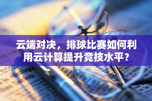 云端对决，排球比赛如何利用云计算提升竞技水平？