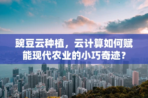 豌豆云种植，云计算如何赋能现代农业的小巧奇迹？