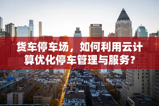 货车停车场，如何利用云计算优化停车管理与服务？