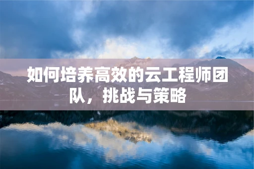 如何培养高效的云工程师团队，挑战与策略