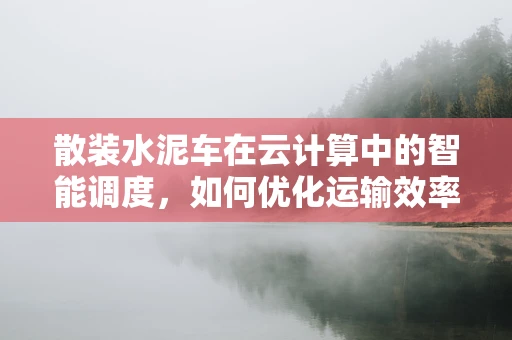 散装水泥车在云计算中的智能调度，如何优化运输效率？