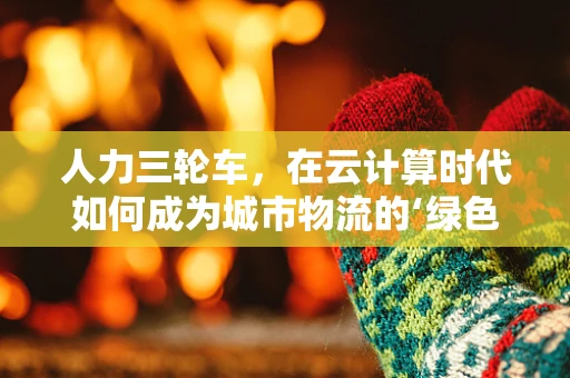 人力三轮车，在云计算时代如何成为城市物流的‘绿色轻骑’？