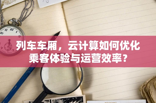 列车车厢，云计算如何优化乘客体验与运营效率？