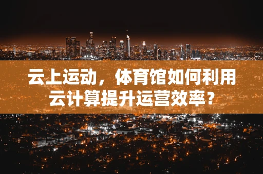 云上运动，体育馆如何利用云计算提升运营效率？