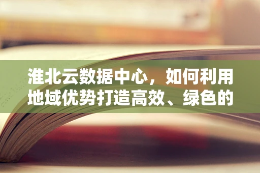 淮北云数据中心，如何利用地域优势打造高效、绿色的云计算服务？