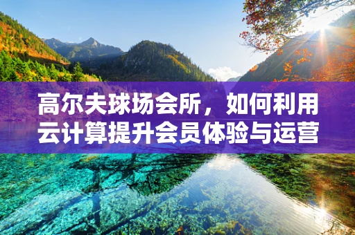 高尔夫球场会所，如何利用云计算提升会员体验与运营效率？