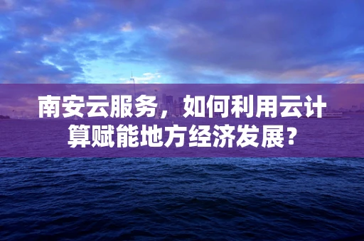 南安云服务，如何利用云计算赋能地方经济发展？