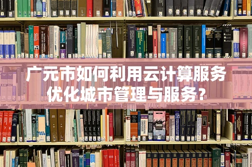 广元市如何利用云计算服务优化城市管理与服务？