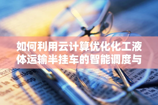 如何利用云计算优化化工液体运输半挂车的智能调度与管理？