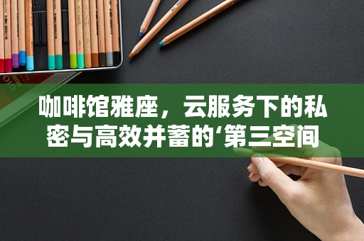咖啡馆雅座，云服务下的私密与高效并蓄的‘第三空间’？