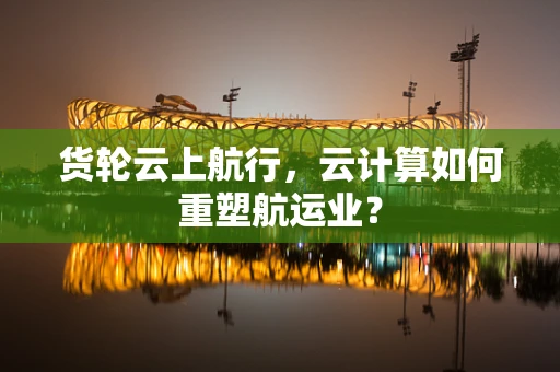 货轮云上航行，云计算如何重塑航运业？