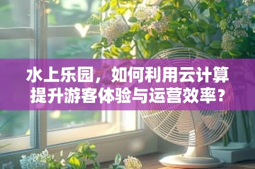 水上乐园，如何利用云计算提升游客体验与运营效率？
