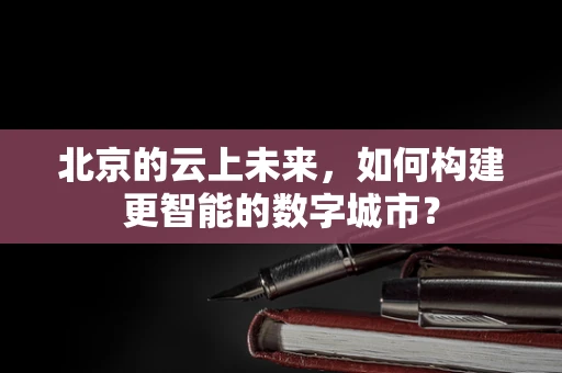 北京的云上未来，如何构建更智能的数字城市？