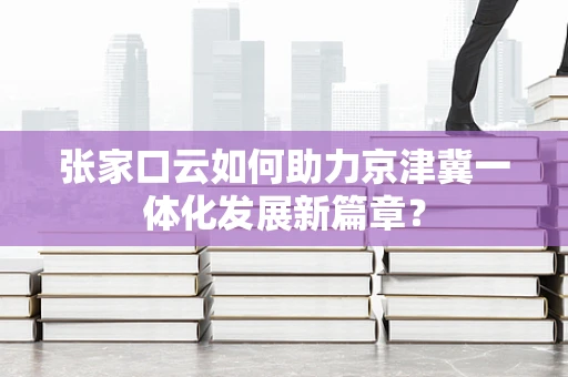 张家口云如何助力京津冀一体化发展新篇章？