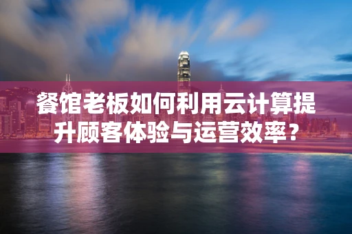 餐馆老板如何利用云计算提升顾客体验与运营效率？