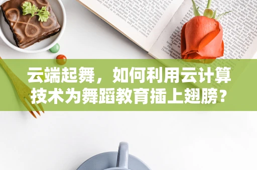 云端起舞，如何利用云计算技术为舞蹈教育插上翅膀？